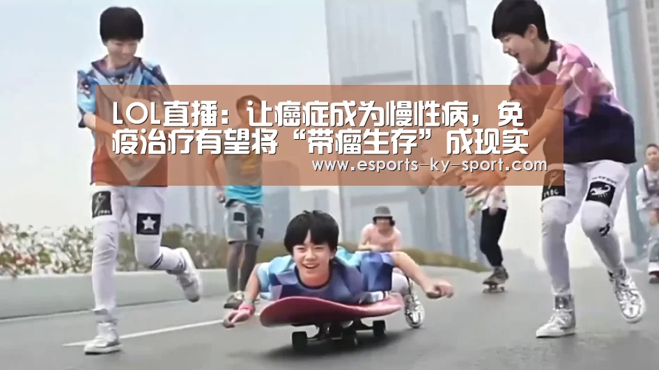 LOL直播:让癌症成为慢性病,免疫治疗有望将“带瘤生存”成现实(图2) LOL直播