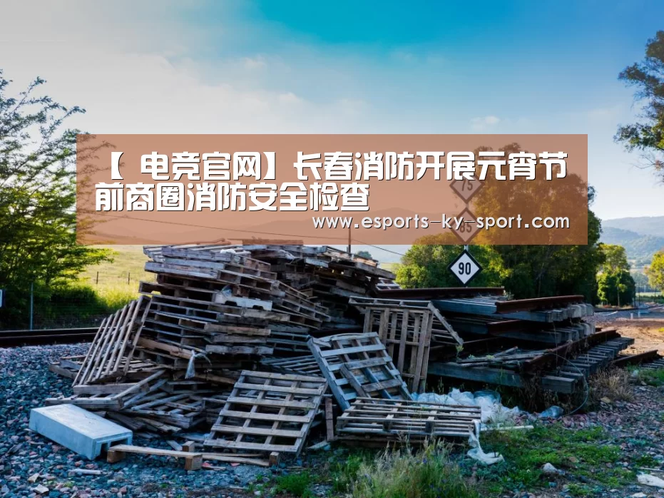 【 电竞官网】长春消防开展元宵节前商圈消防安全检查(图1) 电竞官网