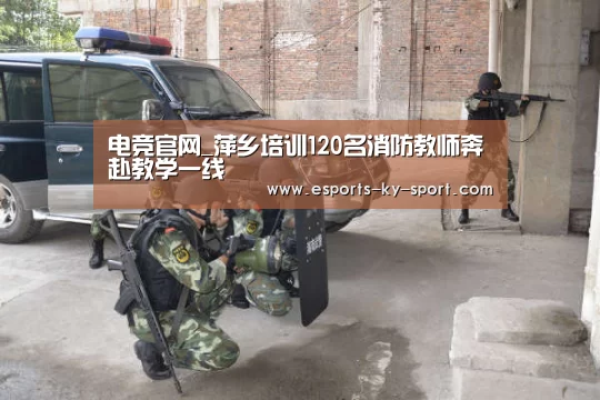 电竞官网_萍乡培训120名消防教师奔赴教学一线(图4) 开云电竞